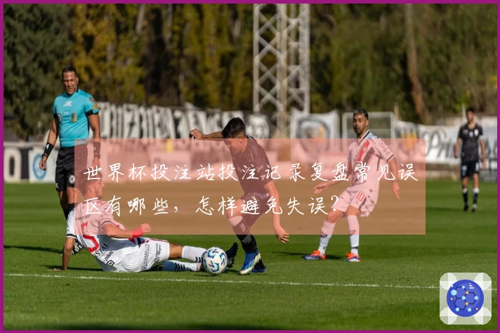 世界杯投注站投注记录复盘常见误区有哪些，怎样避免失误？
