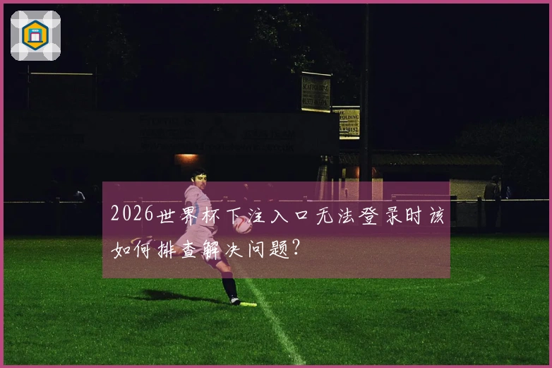 2026世界杯下注入口无法登录时该如何排查解决问题？