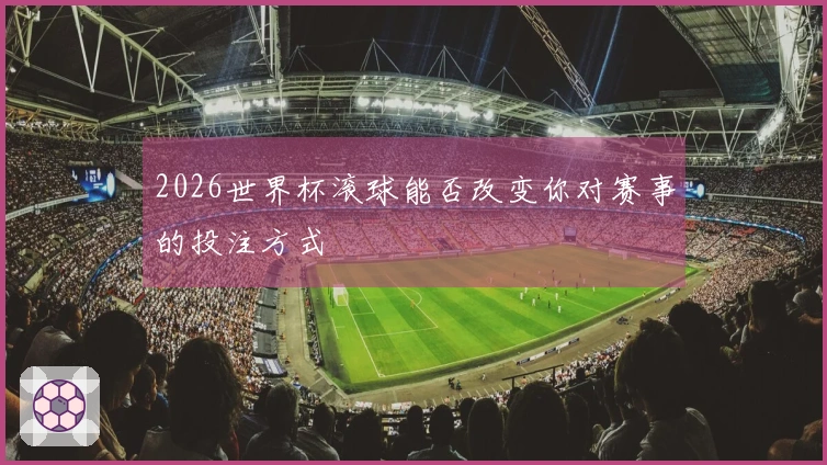2026世界杯滚球能否改变你对赛事的投注方式