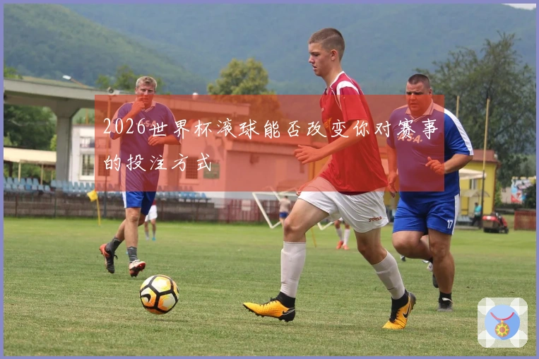 2026世界杯滚球能否改变你对赛事的投注方式