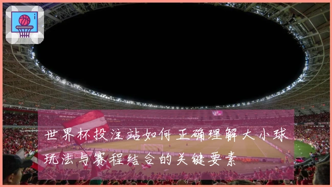 世界杯投注站如何正确理解大小球玩法与赛程结合的关键要素