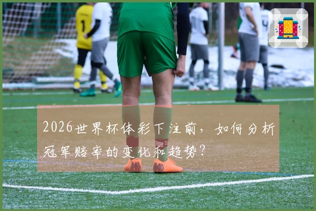 2026世界杯体彩下注前，如何分析冠军赔率的变化和趋势？