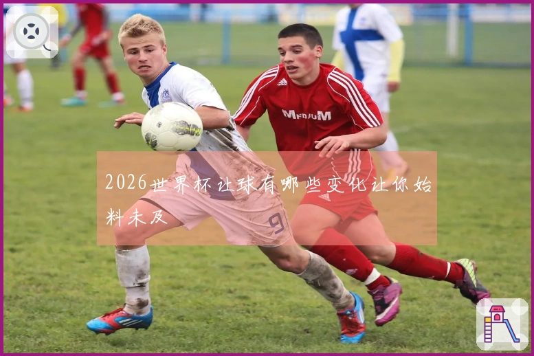 2026世界杯让球有哪些变化让你始料未及